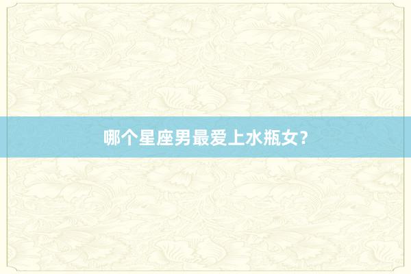 哪个星座男最爱上水瓶女？